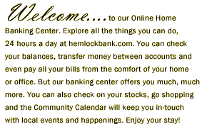 Welcome to our Online Home Banking Center. Explore all the things you can do, 24 hours a day at hemlockbank.com. You can check your balances, transfer money between accounts and even pay all your bills from the comfort of your home or office. But our banking center offers you much, muchmore. You can also check on your stocks, go shoppingand the Community Calendar will keep you in-touch with local events and happenings. Enjoy your stay!